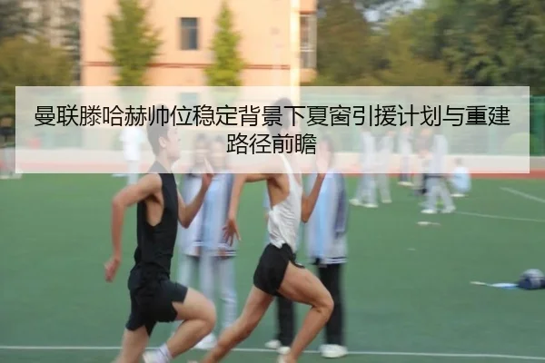 曼联滕哈赫帅位稳定背景下夏窗引援计划与重建路径前瞻