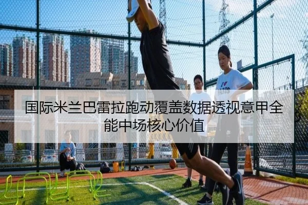 国际米兰巴雷拉跑动覆盖数据透视意甲全能中场核心价值