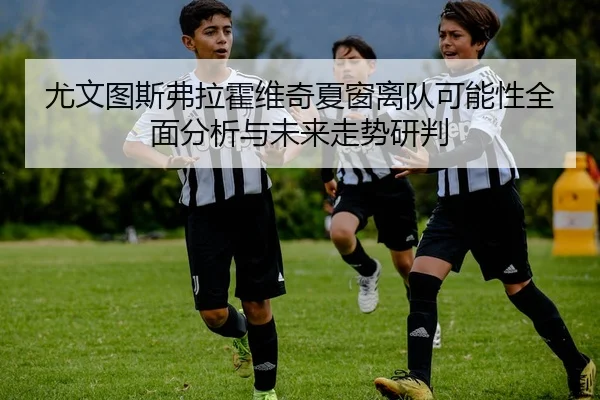 尤文图斯弗拉霍维奇夏窗离队可能性全面分析与未来走势研判
