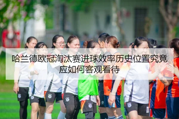 哈兰德欧冠淘汰赛进球效率历史位置究竟应如何客观看待