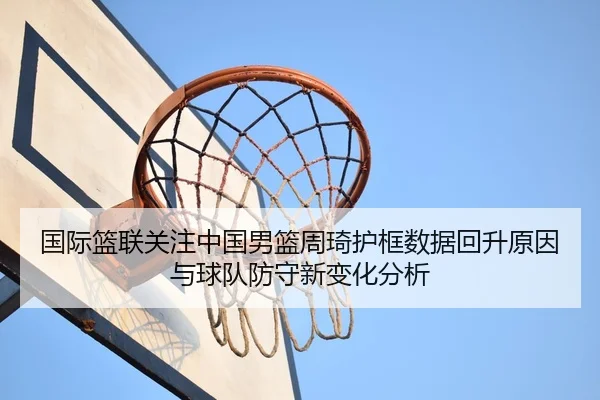 国际篮联关注中国男篮周琦护框数据回升原因与球队防守新变化分析