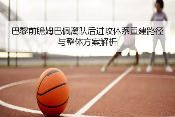 巴黎前瞻姆巴佩离队后进攻体系重建路径与整体方案解析