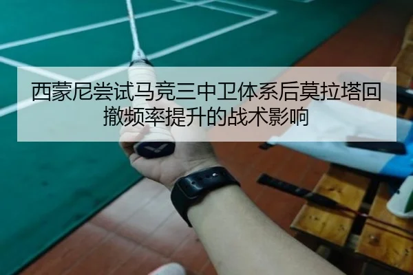 西蒙尼尝试马竞三中卫体系后莫拉塔回撤频率提升的战术影响
