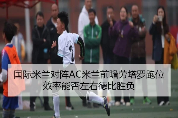 国际米兰对阵AC米兰前瞻劳塔罗跑位效率能否左右德比胜负